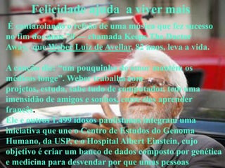 Felicidade ajuda a viver mais
É cantarolando o refrão de uma música que fez sucesso
no fim dos anos 70 — chamada Keeps The Doctor
Away, que Weber Luiz de Avellar, 82 anos, leva a vida.

A canção diz: ―um pouquinho de amor mantém os
médicos longe‖. Weber trabalha com
projetos, estuda, sabe tudo de computador, tem uma
imensidão de amigos e sonhos, entre eles aprender
francês.
Ele e outros 1.499 idosos paulistanos integram uma
iniciativa que une o Centro de Estudos do Genoma
Humano, da USP, e o Hospital Albert Einstein, cujo
objetivo é criar um banco de dados composto por genética
e medicina para desvendar por que umas pessoas
 