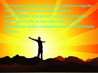 O Espírito desperto, portanto, lúcido a respeito
da finalidade da vida e das infinitas
possibilidades que possui, avança sem temor,
auto-superando-se em cada passo, sempre
ascendendo mais e conquistando mais harmonia
interior.
 