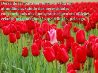 Deixa de ter para ser, torna-se vida em
abundância, saindo das necessidades
convencionais nas quais estorcegava em aflições
criadas pela imaginação, pela ilusão, pelo ego.
 
