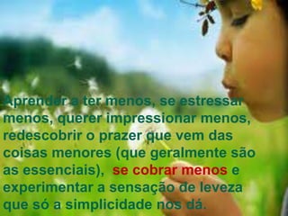 Aprender a ter menos, se estressar
menos, querer impressionar menos,
redescobrir o prazer que vem das
coisas menores (que geralmente são
as essenciais), se cobrar menos e
experimentar a sensação de leveza
que só a simplicidade nos dá.
 