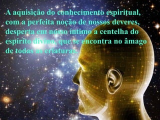 A aquisição do conhecimento espiritual,
com a perfeita noção de nossos deveres,
desperta em nosso íntimo a centelha do
espírito divino, que se encontra no âmago
de todas as criaturas.
 