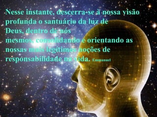 Nesse instante, descerra-se à nossa visão
profunda o santuário da luz de
Deus, dentro de nós
mesmos, consolidando e orientando as
nossas mais legítimas noções de
responsabilidade na vida. Emmanuel
 