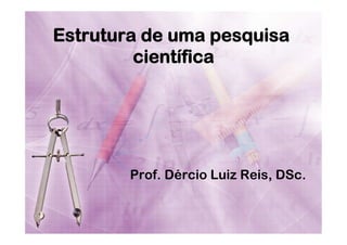 Estrutura de uma pesquisa
científica

Prof. Dércio Luiz Reis, DSc.

 