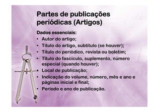 Partes de publicações
periódicas (Artigos)
Dados essenciais:
•  Autor do artigo;
•  Título do artigo, subtítulo (se houver);
•  Título do periódico, revista ou boletim;
•  Título do fascículo, suplemento, número
especial (quando houver);
•  Local de publicação;
•  Indicação do volume, número, mês e ano e
páginas inicial e final;
•  Período e ano de publicação.

 