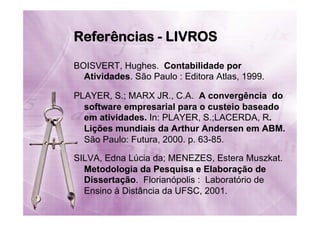 Referências - LIVROS
BOISVERT, Hughes. Contabilidade por
Atividades. São Paulo : Editora Atlas, 1999.
PLAYER, S.; MARX JR., C.A. A convergência do
software empresarial para o custeio baseado
em atividades. In: PLAYER, S.;LACERDA, R.
Lições mundiais da Arthur Andersen em ABM.
São Paulo: Futura, 2000. p. 63-85.
SILVA, Edna Lúcia da; MENEZES, Estera Muszkat.
Metodologia da Pesquisa e Elaboração de
Dissertação. Florianópolis : Laboratório de
Ensino à Distância da UFSC, 2001.

 