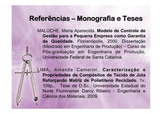 Referências – Monografia e Teses
MALUCHE, Maria Aparecida. Modelo de Controle de
Gestão para a Pequena Empresa como Garantia
da Qualidade. Florianópolis, 2000. Dissertação
(Mestrado em Engenharia de Produção) – Curso de
Pós-graduação em Engenharia de Produção,
Universidade Federal de Santa Catarina.
LIMA, Amanda Camerini. Caracterização e
Propriedades de Compósitos de Tecido de Juta
Reforçando Matriz de Polietileno Reciclado. 1v.
109p., Tese de D.Sc.. Universidade Estadual do
Norte Fluminense Darcy Ribeiro - Engenharia e
Ciência dos Materiais, 2009.

 