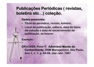 Publicações Periódicas ( revistas,
boletins etc...) coleção.
Dados essenciais:
•  Título do periódico, revista, boletim;
•  Local de publicação, editora, data de inicio
da coleção e data de encerramento da
publicação, se houver.
Exemplo :
DRUCKER, Peter F. Admirável Mundo do
Conhecimento. HSM Management, São Paulo,
Ano 1, n. 1, p. 64-68, mar./abr. 1997.

 