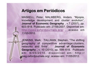 Artigos em Periódicos
MASKELL, Peter; MALMBERG, Anders. “Myopia,
knowledge development and cluster evolution”,
Journal of Economic Geography , v.7 (2007), pp.
603–618. Publicado em: 27/06/2007. Disponível em:
http://joeg.oxfordjournals.org/ , acesso em
11/05/2012.
JENKINS, Mark; TALLMAN, Stephen. “The shifting
geography of competitive advantage:clusters,
networks and firms”,
Journal of Economic
Geography , v. 10 (2010), pp. 599–618. Publicado
em: 6/05/2010, disponível em: http://
joeg.oxfordjournals.org/, acesso em: 11/05/2012.

 