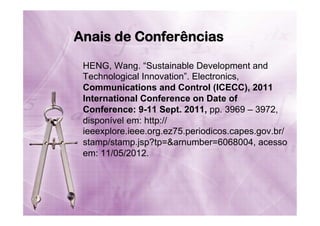 Anais de Conferências
HENG, Wang. “Sustainable Development and
Technological Innovation”. Electronics,
Communications and Control (ICECC), 2011
International Conference on Date of
Conference: 9-11 Sept. 2011, pp. 3969 – 3972,
disponível em: http://
ieeexplore.ieee.org.ez75.periodicos.capes.gov.br/
stamp/stamp.jsp?tp=&arnumber=6068004, acesso
em: 11/05/2012.

 