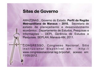 Sites de Governo
AMAZONAS , Governo do Estado. Perfil da Região
Metropolitana de Manaus – 2010. Secretaria de
estado de planejamento e desenvolvimento
econômico. Departamento de Estudos, Pesquisas e
Informações – DEPI, Gerência de Estudos e
Pesquisas. SEPLAN: Manaus-AM, 2011.
CONGRESSO, Congresso Nacional. Sitio
institucional disponível em:
http://
www.congressonacional.leg.br/portal/, acesso em:
11/05/2012.

 