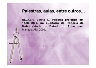 Palestras, aulas, entre outros…
BECKER, Bertha K. Palestra proferida em
14/08/2009. no auditório da Reitoria da
Universidade do Estado do Amazonas.
Manaus, AM. 2009.

 