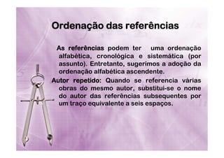Ordenação das referências
As referências podem ter  uma ordenação
alfabética, cronológica e sistemática (por
assunto). Entretanto, sugerimos a adoção da
ordenação alfabética ascendente.
Autor repetido: Quando se referencia várias
obras do mesmo autor, substitui-se o nome
do autor das referências subsequentes por
um traço equivalente a seis espaços.

 