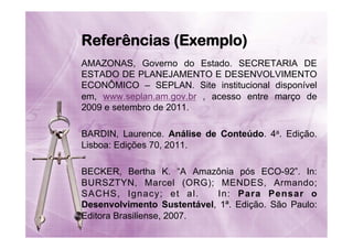 Referências (Exemplo)
AMAZONAS, Governo do Estado. SECRETARIA DE
ESTADO DE PLANEJAMENTO E DESENVOLVIMENTO
ECONÔMICO – SEPLAN. Site institucional disponível
em, www.seplan.am.gov.br , acesso entre março de
2009 e setembro de 2011.
BARDIN, Laurence. Análise de Conteúdo. 4a. Edição.
Lisboa: Edições 70, 2011.
BECKER, Bertha K. “A Amazônia pós ECO-92”. In:
BURSZTYN, Marcel (ORG); MENDES, Armando;
SACHS, Ignacy; et al.
In: Para Pensar o
Desenvolvimento Sustentável, 1ª. Edição. São Paulo:
Editora Brasiliense, 2007.

 