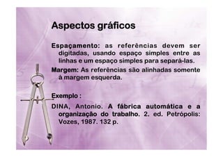 Aspectos gráficos
Espaçamento: as referências devem ser
digitadas, usando espaço simples entre as
linhas e um espaço simples para separá-las.
Margem: As referências são alinhadas somente
à margem esquerda.
Exemplo :
DINA, Antonio. A fábrica automática e a
organização do trabalho. 2. ed. Petrópolis:
Vozes, 1987. 132 p.

 