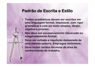 Padrão de Escrita e Estilo
•  Textos acadêmicos devem ser escritos em
uma linguagem formal, impessoal, com rigor
gramatical e com um texto simples, direto,
objetivo e preciso;
•  Não deve ser excessivamente rebuscado ou
exageradamente formal;
•  Deve ser evitada a repetição demasiada de
uma mesma palavra. Empregue sinônimos;
•  Deve incluir termos técnicos da área do
conhecimento do trabalho;

 