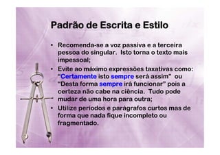 Padrão de Escrita e Estilo
•  Recomenda-se a voz passiva e a terceira
pessoa do singular. Isto torna o texto mais
impessoal;
•  Evite ao máximo expressões taxativas como:
“Certamente isto sempre será assim” ou
“Desta forma sempre irá funcionar” pois a
certeza não cabe na ciência. Tudo pode
mudar de uma hora para outra;
•  Utilize períodos e parágrafos curtos mas de
forma que nada fique incompleto ou
fragmentado.

 