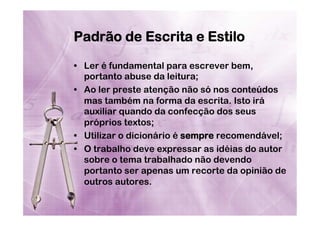 Padrão de Escrita e Estilo
•  Ler é fundamental para escrever bem,
portanto abuse da leitura;
•  Ao ler preste atenção não só nos conteúdos
mas também na forma da escrita. Isto irá
auxiliar quando da confecção dos seus
próprios textos;
•  Utilizar o dicionário é sempre recomendável;
•  O trabalho deve expressar as idéias do autor
sobre o tema trabalhado não devendo
portanto ser apenas um recorte da opinião de
outros autores.

 