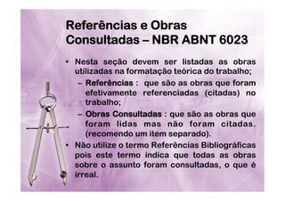 Referências e Obras
Consultadas – NBR ABNT 6023
•  Nesta seção devem ser listadas as obras
utilizadas na formatação teórica do trabalho;
–  Referências : que são as obras que foram
efetivamente referenciadas (citadas) no
trabalho;
–  Obras Consultadas : que são as obras que
foram lidas mas não foram citadas.
(recomendo um item separado).
•  Não utilize o termo Referências Bibliográficas
pois este termo indica que todas as obras
sobre o assunto foram consultadas, o que é
irreal.

 