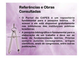 Referências e Obras
Consultadas
•  O Portal da CAPES é um repositório
fundamental para a pesquisa teórica.
O
acesso a ele está disponível gratuitamente
nas bibliotecas das instituições públicas
brasileiras;
•  A pesquisa bibliográfica é fundamental para a
elaboração de um trabalho e deve ser as
base da fundamentação teórica. Priorize
sempre autores consagrados, artigos
científicos, anais de congressos, entre outras
publicações.

 