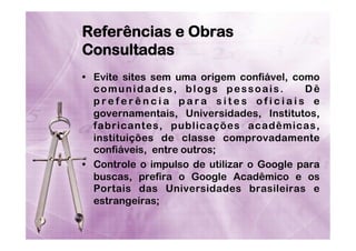 Referências e Obras
Consultadas
•  Evite sites sem uma origem confiável, como
comunidades, blogs pessoais.
Dê
preferência para sites oficiais e
governamentais, Universidades, Institutos,
fabricantes, publicações acadêmicas,
instituições de classe comprovadamente
confiáveis, entre outros;
•  Controle o impulso de utilizar o Google para
buscas, prefira o Google Acadêmico e os
Portais das Universidades brasileiras e
estrangeiras;

 