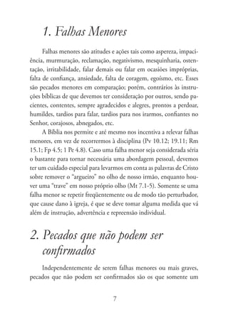 1. Falhas Menores
      Falhas menores são atitudes e ações tais como aspereza, impaci-
ência, murmuração, reclamação, negativismo, mesquinharia, osten-
tação, irritabilidade, falar demais ou falar em ocasiões impróprias,
falta de confiança, ansiedade, falta de coragem, egoísmo, etc. Esses
são pecados menores em comparação; porém, contrários às instru-
ções bíblicas de que devemos ter consideração por outros, sendo pa-
cientes, contentes, sempre agradecidos e alegres, prontos a perdoar,
humildes, tardios para falar, tardios para nos irarmos, confiantes no
Senhor, corajosos, abnegados, etc.
      A Bíblia nos permite e até mesmo nos incentiva a relevar falhas
menores, em vez de recorrermos à disciplina (Pv 10.12; 19.11; Rm
15.1; Fp 4.5; 1 Pe 4.8). Caso uma falha menor seja considerada séria
o bastante para tornar necessária uma abordagem pessoal, devemos
ter um cuidado especial para levarmos em conta as palavras de Cristo
sobre remover o “argueiro” no olho de nosso irmão, enquanto hou-
ver uma “trave” em nosso próprio olho (Mt 7.1-5). Somente se uma
falha menor se repetir freqüentemente ou de modo tão perturbador,
que cause dano à igreja, é que se deve tomar alguma medida que vá
além de instrução, advertência e repreensão individual.


2. Pecados que não podem ser
   confirmados
    Independentemente de serem falhas menores ou mais graves,
pecados que não podem ser confirmados são os que somente um


                                  7
 