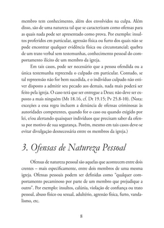 membro tem conhecimento, além dos envolvidos na culpa. Além
disso, são de uma natureza tal que se caracterizam como ofensas para
as quais nada pode ser apresentado como prova. Por exemplo: insul-
tos proferidos em particular, agressão física ou furto dos quais não se
pode encontrar qualquer evidência física ou circunstancial; quebra
de um trato verbal sem testemunhas, conhecimento pessoal do com-
portamento ilícito de um membro da igreja.
      Em tais casos, pode ser necessário que a pessoa ofendida ou a
única testemunha repreenda o culpado em particular. Contudo, se
tal repreensão não for bem sucedida, e o indivíduo culpado não esti-
ver disposto a admitir seu pecado aos demais, nada mais poderá ser
feito pela igreja. O caso terá que ser entregue a Deus; não deve ser ex-
posto a mais ninguém (Mt 18.16, cf. Dt 19.15; Pv 25.8-10). (Nota:
exceções a essa regra incluem a denúncia de ofensas criminosas às
autoridades competentes, quando for o caso ou quando exigido por
lei, e/ou alertando quaisquer indivíduos que precisam saber da ofen-
sa por motivo de sua segurança. Porém, mesmo em tais casos deve-se
evitar divulgação desnecessária entre os membros da igreja.)


3. Ofensas de Natureza Pessoal
      Ofensas de natureza pessoal são aquelas que acontecem entre dois
crentes – mais especificamente, entre dois membros de uma mesma
igreja. Ofensas pessoais podem ser definidas como “qualquer com-
portamento pecaminoso por parte de um membro que prejudique a
outro”. Por exemplo: insultos, calúnia, violação de confiança ou trato
pessoal, abuso físico ou sexual, adultério, agressão física, furto, vanda-
lismo, etc.


                                   8
 