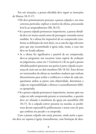 Em tais situações, a pessoa ofendida deve seguir as instruções
de Mateus 18.15-17:
     • Ele deve primeiramente procurar a pessoa culpada e, em uma
       conversa particular, explicar o motivo da ofensa, procurando
       levá-la ao arrependimento (Mt 18.15).
     • Se a pessoa culpada permanecer impenitente, a pessoa ofendi-
       da deve ter muita cautela antes de prosseguir, tomando outras
       medidas. Se a ofensa for impossível de ser comprovada (con-
       forme as definições do item dois), ou se não for algo relevante
       para que seja encaminhado à igreja toda, então, o caso não
       deve ser levado adiante.
     • Se a ofensa for significativa e passível de ser comprovada,
       deve-se programar um encontro (uma espécie de avaliação
       ou julgamento, como em 1 Coríntios 6.1-8) no qual a pessoa
       ofendida poderá apresentar sua queixa à parte culpada na pre-
       sença de mais um ou dois membros (Mt 18.16). Estes devem
       ser testemunhas da ofensa ou membros maduros que tenham
       discernimento para avaliar a evidência e o relato de cada um,
       questionar ambas as partes com objetividade, determinar a
       culpa ou responsabilidade e oferecer o aconselhamento bíbli-
       co apropriado.
     • Se a pessoa culpada permanecer impenitente, mesmo após sua
       culpa ter sido comprovada perante as testemunhas, a questão
       deve ser relatada à membresia da igreja em assembléia (Mt
       18.17). Se o culpado estiver presente na reunião, os presbí-
       teros devem repreendê-lo publicamente e instar com ele para
       que confesse seu pecado e se arrependa.
     Caso a pessoa culpada não esteja presente, ainda assim a ques-
tão deve ser exposta à igreja (naturalmente, com limitação de deta-

                                  9
 