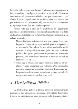 lhes). Em todo caso, os membros da igreja devem ser encorajados a
fazer um esforço pessoal para persuadi-la a se arrepender. Uma data
deve ser marcada para uma reunião final, na qual o assunto será con-
cluído. A pessoa culpada deve ser notificada sobre essa reunião (ou
pessoalmente ou via correio com AR) e ser encorajada a comparecer
na esperança de que faça uma confissão pública.
     (Nota: visto que a culpa já foi estabelecida no “julgamento
preliminar”, normalmente nas reuniões subseqüentes não será dada
qualquer oportunidade para o ofensor se defender publicamente ou
debater a questão.)
     • Na reunião final, será oferecida à pessoa culpada (caso este-
        ja presente) uma última oportunidade para se arrepender e
        ser restaurada. Tratando-se de uma ofensa conhecida publi-
        camente, o arrependimento começaria com uma confissão
        pública. Se a pessoa permanecer impenitente ou não estiver
        presente, será considerada incrédula e excluída do rol de
        membros (Mt 18.17).
     • Ainda que o ofensor, em algum momento antes de ser ex-
        cluído, venha a arrepender-se, a restituição e/ou outras ações
        corretivas podem ser necessárias, conforme determinado pe-
        los presbíteros (tais como, prestação de contas, remoção de
        cargos eclesiásticos, aconselhamento, etc.).


4. Desobediência Pública
     A desobediência pública é descrita como um comportamento
pecaminoso que causa dano à unidade, à integridade doutrinária,
à pureza ou à reputação da igreja como um todo. Essa categoria in-


                                 10
 
