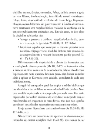 clui falso ensino, facções, contendas, fofoca, calúnia contra a igreja
ou seus líderes, insubordinação, imoralidade sexual, embriaguez,
cobiça, furto, desonestidade, explosões de ira ou briga, linguagem
obscena, recusa deliberada em prover sustento à família, divórcio ou
novo casamento sem respaldo bíblico, violação de confiança ou de
contrato publicamente conhecido, etc. Em tais casos, os dois alvos
da disciplina eclesiástica são:
      • Proteger e preservar a unidade, integridade doutrinária, pure-
        za e reputação da igreja (At 20.28-31; Hb 12.14-16).
      • Identificar aqueles que começam a cometer pecados dessa
        natureza, empregar várias medidas bíblicas para convocá-los
        ao arrependimento e restaurá-los sempre que for possível (Gl
        6.1; Tg 5.19-20).
      Diferentemente da singularidade e clareza das instruções para
a resolução de ofensas pessoais (Mt 18.15-17), as instruções sobre
a maneira de lidar com atos de desobediência pública são diversas.
Especialmente nesta questão, devemos parar, orar, buscar conselho
sábio e aplicar as Escrituras com cuidado, considerando cada caso
individualmente.
      A seguir há um quadro geral das amplas medidas bíblicas que
nos são dadas a fim de lidarmos com a desobediência pública. Nem
toda medida aqui citada será apropriada para cada caso. Elas estão
organizadas por ordem crescente de severidade, começando com as
mais brandas até chegarmos às mais diretas, mas isso não significa
que devam ser aplicadas necessariamente nessa mesma ordem.
      Esteja atento. Fique alerta contra tais ofensas (At 20.28-31; Hb
12.14-16; etc.).
      Não devemos sair exaustivamente à procura de ofensas ou opor-
tunidades de exercer disciplina (Mt 13.28-30), mas temos de ser

                                  11
 