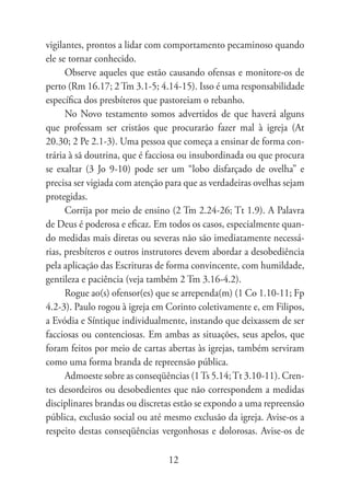 vigilantes, prontos a lidar com comportamento pecaminoso quando
ele se tornar conhecido.
      Observe aqueles que estão causando ofensas e monitore-os de
perto (Rm 16.17; 2 Tm 3.1-5; 4.14-15). Isso é uma responsabilidade
específica dos presbíteros que pastoreiam o rebanho.
      No Novo testamento somos advertidos de que haverá alguns
que professam ser cristãos que procurarão fazer mal à igreja (At
20.30; 2 Pe 2.1-3). Uma pessoa que começa a ensinar de forma con-
trária à sã doutrina, que é facciosa ou insubordinada ou que procura
se exaltar (3 Jo 9-10) pode ser um “lobo disfarçado de ovelha” e
precisa ser vigiada com atenção para que as verdadeiras ovelhas sejam
protegidas.
      Corrija por meio de ensino (2 Tm 2.24-26; Tt 1.9). A Palavra
de Deus é poderosa e eficaz. Em todos os casos, especialmente quan-
do medidas mais diretas ou severas não são imediatamente necessá-
rias, presbíteros e outros instrutores devem abordar a desobediência
pela aplicação das Escrituras de forma convincente, com humildade,
gentileza e paciência (veja também 2 Tm 3.16-4.2).
      Rogue ao(s) ofensor(es) que se arrependa(m) (1 Co 1.10-11; Fp
4.2-3). Paulo rogou à igreja em Corinto coletivamente e, em Filipos,
a Evódia e Síntique individualmente, instando que deixassem de ser
facciosas ou contenciosas. Em ambas as situações, seus apelos, que
foram feitos por meio de cartas abertas às igrejas, também serviram
como uma forma branda de repreensão pública.
      Admoeste sobre as conseqüências (1 Ts 5.14; Tt 3.10-11). Cren-
tes desordeiros ou desobedientes que não correspondem a medidas
disciplinares brandas ou discretas estão se expondo a uma repreensão
pública, exclusão social ou até mesmo exclusão da igreja. Avise-os a
respeito destas conseqüências vergonhosas e dolorosas. Avise-os de

                                12
 