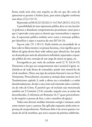 forma ainda mais séria com respeito ao dia em que eles terão de
apresentar-se perante o Senhor Jesus, para serem julgados conforme
suas obras (2 Co 5.9-11).
      Repreenda-os (Mt 16.22-23; Gl 2.11-14; 1Tm 5.20;Tt 1.13; 2.15).
      A possibilidade de uma repreensão pública deve ser um incenti-
vo poderoso a abandonar comportamento pecaminoso, tanto para o
que é reprovado como para os demais que testemunham a repreen-
são. A repreensão pública também serve como a instrução pública,
por identificar e expor a natureza do erro (Ef 5.8-13).
      Faça-os calar (Tt 1.10-11). Paulo insistiu na necessidade de se
fazer calar os falsos mestres e as pessoas facciosas, e isso significa que os
líderes da igreja devem fazer todo esforço para silenciá-los. Isto pode
ser alcançado por meio de advertência individual, repreensão e exposi-
ção pública do erro, remoção de um cargo de ensino na igreja, etc.
      Envergonhe-os por meio da exclusão social (2 Ts 3.6,14-15).
Demonstre a eles que seu comportamento não é aceitável à igreja, ex-
cluindo-os de toda forma de comunhão, porém sem removê-los do
rol de membros. (Nota: esse tipo de exclusão fraternal é raro no Novo
Testamento. Provavelmente, encontra-se menção disso somente em 2
Tessalonicenses capítulo 3, onde a ofensa era a ociosidade e o andar
desordenadamente, devido a uma visão mal orientada sobre a iminên-
cia da volta de Cristo. É possível que tal exclusão seja mencionada
também em 2 Coríntios 2.5-8, contudo, naquele caso, as razões são
desconhecidas. A referência em Romanos 16.17 quase provavelmen-
te diz respeito a pessoas de fora, e não a membros da igreja.)
      Todas estas diversas medidas intentam corrigir e restaurar, assim
como manter a paz e a pureza. São aplicadas enquanto ainda existe es-
perança de arrependimento. Nenhuma delas é tão severa quanto a ex-
clusão do rol de membros, que será o assunto da próxima subdivisão.

                                     13
 