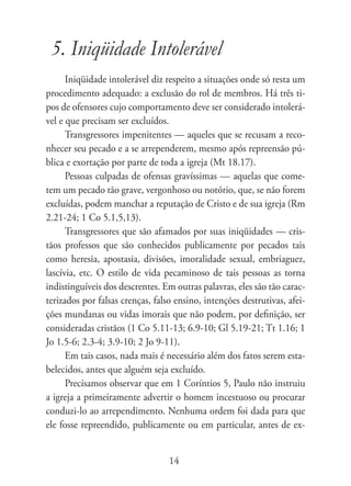 5. Iniqüidade Intolerável
      Iniqüidade intolerável diz respeito a situações onde só resta um
procedimento adequado: a exclusão do rol de membros. Há três ti-
pos de ofensores cujo comportamento deve ser considerado intolerá-
vel e que precisam ser excluídos.
      Transgressores impenitentes — aqueles que se recusam a reco-
nhecer seu pecado e a se arrependerem, mesmo após repreensão pú-
blica e exortação por parte de toda a igreja (Mt 18.17).
      Pessoas culpadas de ofensas gravíssimas — aquelas que come-
tem um pecado tão grave, vergonhoso ou notório, que, se não forem
excluídas, podem manchar a reputação de Cristo e de sua igreja (Rm
2.21-24; 1 Co 5.1,5,13).
      Transgressores que são afamados por suas iniqüidades — cris-
tãos professos que são conhecidos publicamente por pecados tais
como heresia, apostasia, divisões, imoralidade sexual, embriaguez,
lascívia, etc. O estilo de vida pecaminoso de tais pessoas as torna
indistinguíveis dos descrentes. Em outras palavras, eles são tão carac-
terizados por falsas crenças, falso ensino, intenções destrutivas, afei-
ções mundanas ou vidas imorais que não podem, por definição, ser
consideradas cristãos (1 Co 5.11-13; 6.9-10; Gl 5.19-21; Tt 1.16; 1
Jo 1.5-6; 2.3-4; 3.9-10; 2 Jo 9-11).
      Em tais casos, nada mais é necessário além dos fatos serem esta-
belecidos, antes que alguém seja excluído.
      Precisamos observar que em 1 Coríntios 5, Paulo não instruiu
a igreja a primeiramente advertir o homem incestuoso ou procurar
conduzi-lo ao arrependimento. Nenhuma ordem foi dada para que
ele fosse repreendido, publicamente ou em particular, antes de ex-


                                  14
 