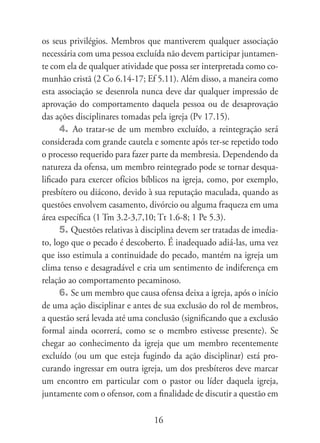 os seus privilégios. Membros que mantiverem qualquer associação
necessária com uma pessoa excluída não devem participar juntamen-
te com ela de qualquer atividade que possa ser interpretada como co-
munhão cristã (2 Co 6.14-17; Ef 5.11). Além disso, a maneira como
esta associação se desenrola nunca deve dar qualquer impressão de
aprovação do comportamento daquela pessoa ou de desaprovação
das ações disciplinares tomadas pela igreja (Pv 17.15).
      4. Ao tratar-se de um membro excluído, a reintegração será
considerada com grande cautela e somente após ter-se repetido todo
o processo requerido para fazer parte da membresia. Dependendo da
natureza da ofensa, um membro reintegrado pode se tornar desqua-
lificado para exercer ofícios bíblicos na igreja, como, por exemplo,
presbítero ou diácono, devido à sua reputação maculada, quando as
questões envolvem casamento, divórcio ou alguma fraqueza em uma
área específica (1 Tm 3.2-3,7,10; Tt 1.6-8; 1 Pe 5.3).
      5. Questões relativas à disciplina devem ser tratadas de imedia-
to, logo que o pecado é descoberto. É inadequado adiá-las, uma vez
que isso estimula a continuidade do pecado, mantém na igreja um
clima tenso e desagradável e cria um sentimento de indiferença em
relação ao comportamento pecaminoso.
      6. Se um membro que causa ofensa deixa a igreja, após o início
de uma ação disciplinar e antes de sua exclusão do rol de membros,
a questão será levada até uma conclusão (significando que a exclusão
formal ainda ocorrerá, como se o membro estivesse presente). Se
chegar ao conhecimento da igreja que um membro recentemente
excluído (ou um que esteja fugindo da ação disciplinar) está pro-
curando ingressar em outra igreja, um dos presbíteros deve marcar
um encontro em particular com o pastor ou líder daquela igreja,
juntamente com o ofensor, com a finalidade de discutir a questão em

                                 16
 