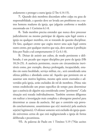 andamento e proteger a outra igreja (2 Tm 4.14-15).
      7. Quando dois membros discordam sobre culpa ou grau de
responsabilidade, a questão deve ser levada aos presbíteros ou a ou-
tros homens maduros da igreja, que julgarão conforme o modelo
encontrado em 1 Coríntios 6.1-8.
      8. Todo membro precisa entender que nunca deve processar
judicialmente ou mesmo participar de alguma ação legal contra a
igreja ou qualquer membro, em se tratando de questão disciplinar.
De fato, qualquer crente que cogita mover uma ação legal contra
outro crente, por qualquer motivo que seja, deve atentar à proibição
feita por Paulo a tal comportamento (1 Co 6.1-8).
      9. Deixar de assistir aos cultos, de modo persistente e deli-
berado, é um pecado que requer disciplina por parte da igreja (Hb
10.24-25). A ausência persistente, exceto em circunstâncias inevi-
táveis como, por exemplo, doença prolongada, incapacidade, estu-
dos em outra localidade, serviço militar, etc., será considerada uma
ofensa pública e abordada como tal. Aqueles que persistem em se
ausentar sem motivo legítimo, mesmo após serem exortados e ad-
vertidos pela igreja, serão excluídos do rol de membros. (Nota: não
temos estabelecido um prazo específico de tempo para determinar
que a ausência de alguém seja considerada como “persistente”. Cada
situação será tratada individualmente. Também seremos diligentes
em realizar a investigação mais completa e abrangente possível para
determinar as causas da ausência. Até que o contrário seja prova-
do conclusivamente, assumiremos que o(s) motivo(s) pela ausência
seja(m) legítimo(s). O ofensor somente será excluído da igreja quan-
do estivermos certos de que está negligenciando a igreja de forma
deliberada e pecaminosa.
      10. As palavras de Paulo em 1 Timóteo 5.19 (“Não aceites

                                 17
 