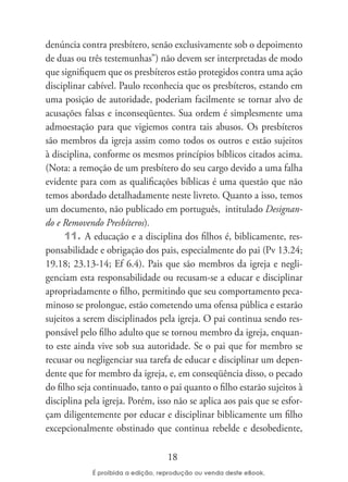 denúncia contra presbítero, senão exclusivamente sob o depoimento
de duas ou três testemunhas”) não devem ser interpretadas de modo
que signifiquem que os presbíteros estão protegidos contra uma ação
disciplinar cabível. Paulo reconhecia que os presbíteros, estando em
uma posição de autoridade, poderiam facilmente se tornar alvo de
acusações falsas e inconseqüentes. Sua ordem é simplesmente uma
admoestação para que vigiemos contra tais abusos. Os presbíteros
são membros da igreja assim como todos os outros e estão sujeitos
à disciplina, conforme os mesmos princípios bíblicos citados acima.
(Nota: a remoção de um presbítero do seu cargo devido a uma falha
evidente para com as qualificações bíblicas é uma questão que não
temos abordado detalhadamente neste livreto. Quanto a isso, temos
um documento, não publicado em português, intitulado Designan-
do e Removendo Presbíteros).
      11. A educação e a disciplina dos filhos é, biblicamente, res-
ponsabilidade e obrigação dos pais, especialmente do pai (Pv 13.24;
19.18; 23.13-14; Ef 6.4). Pais que são membros da igreja e negli-
genciam esta responsabilidade ou recusam-se a educar e disciplinar
apropriadamente o filho, permitindo que seu comportamento peca-
minoso se prolongue, estão cometendo uma ofensa pública e estarão
sujeitos a serem disciplinados pela igreja. O pai continua sendo res-
ponsável pelo filho adulto que se tornou membro da igreja, enquan-
to este ainda vive sob sua autoridade. Se o pai que for membro se
recusar ou negligenciar sua tarefa de educar e disciplinar um depen-
dente que for membro da igreja, e, em conseqüência disso, o pecado
do filho seja continuado, tanto o pai quanto o filho estarão sujeitos à
disciplina pela igreja. Porém, isso não se aplica aos pais que se esfor-
çam diligentemente por educar e disciplinar biblicamente um filho
excepcionalmente obstinado que continua rebelde e desobediente,

                                  18
 