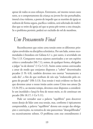 apesar de todos os seus esforços. Entretanto, até mesmo nesses casos
raros, se o comportamento da criança ou jovem for tão perturbador,
imoral e/ou violento, a ponto de impedir que as reuniões da igreja se
realizem de forma segura, pacífica e ordeira, será solicitado do indiví-
duo que se retire da igreja até que se possa pôr termo a esta situação.
Se o problema persistir, poderá ser excluído do rol de membros.


 Um Pensamento Final
      Reconhecemos que existe certa tensão entre os diferentes prin-
cípios envolvidos na disciplina eclesiástica. Por um lado, somos reco-
mendados à brandura em Gálatas 6.1 e, por outro, à severidade em
Tito 1.13. Conquanto nunca sejamos autorizados a ter um espírito
crítico e condenador (Mt 7.1), somos, de qualquer forma, obrigados
a julgar “os de dentro” (1 Co 5.12). Assim como somos convocados
a amar de modo que estejamos dispostos a “cobrir” determinados
pecados (1 Pe 4.8), também devemos nos exortar “mutuamente a
cada dia“, a fim de que nenhum de nós seja “endurecido pelo en-
gano do pecado” (Hb 3.13). Essa tensão é mais evidente no fato de
que devemos amar o nosso irmão assim como Cristo nos amou (Jo
13.34-35) e, ao mesmo tempo, devemos estar dispostos a considerá-
lo um incrédulo e lançá-lo fora de nosso meio, se ele continuar em
pecado (Mt 18.17; 1 Co 5.11).
      Pode ser tentador usar a palavra “equilíbrio” para descrever
nosso desejo de lidar com essa tensão, mas, conforme é tipicamente
compreendida, a palavra “equilíbrio” denota um escape das obriga-
ções e convicções, na tentativa de não parecermos “desequilibrados”
ou excessivamente zelosos. O problema com esse entendimento é


                                   19
 