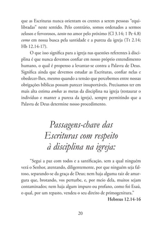 que as Escrituras nunca orientam os crentes a serem pessoas “equi-
libradas” neste sentido. Pelo contrário, somos ordenados a sermos
zelosos e fervorosos, tanto no amor pelo próximo (Cl 3.14; 1 Pe 4.8)
como em nossa busca pela santidade e a pureza da igreja (Tt 2.14;
Hb 12.14-17).
     O que isso significa para a igreja nas questões referentes à disci-
plina é que nunca devemos confiar em nosso próprio entendimento
humano, o qual é propenso a levantar-se contra a Palavra de Deus.
Significa ainda que devemos estudar as Escrituras, confiar nelas e
obedecer-lhes, mesmo quando a tensão que percebemos entre nossas
obrigações bíblicas possam parecer insuportáveis. Precisamos ter em
mais alta estima ambas as metas da disciplina na igreja (restaurar o
indivíduo e manter a pureza da igreja), sempre permitindo que a
Palavra de Deus determine nosso procedimento.



              Passagens-chave das
             Escrituras com respeito
             à disciplina na igreja:
     “Segui a paz com todos e a santificação, sem a qual ninguém
verá o Senhor, atentando, diligentemente, por que ninguém seja fal-
toso, separando-se da graça de Deus; nem haja alguma raiz de amar-
gura que, brotando, vos perturbe, e, por meio dela, muitos sejam
contaminados; nem haja algum impuro ou profano, como foi Esaú,
o qual, por um repasto, vendeu o seu direito de primogenitura.”
                                                 Hebreus 12.14-16

                                  20
 