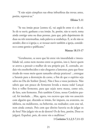 “E não sejais cúmplices nas obras infrutíferas das trevas; antes,
porém, reprovai-as.”
                                                        Efésios 5.11

     “Se teu irmão pecar [contra ti], vai argüi-lo entre ti e ele só.
Se ele te ouvir, ganhaste a teu irmão. Se, porém, não te ouvir, toma
ainda contigo uma ou duas pessoas, para que, pelo depoimento de
duas ou três testemunhas, toda palavra se estabeleça. E, se ele não os
atender, dize-o à igreja; e, se recusar ouvir também a igreja, conside-
ra-o como gentio e publicano.”
                                                    Mateus 18.15-17

      “Geralmente, se ouve que há entre vós imoralidade e imora-
lidade tal, como nem mesmo entre os gentios, isto é, haver quem
se atreva a possuir a mulher de seu próprio pai. E, contudo, an-
dais vós ensoberbecidos e não chegastes a lamentar, para que fosse
tirado do vosso meio quem tamanho ultraje praticou? ...entregue
a Satanás para a destruição da carne, a fim de que o espírito seja
salvo no Dia do Senhor [Jesus]. Não é boa a vossa jactância. Não
sabeis que um pouco de fermento leveda a massa toda? Lançai
fora o velho fermento, para que sejais nova massa, como sois,
de fato, sem fermento. Pois também Cristo, nosso Cordeiro pas-
cal, foi imolado. ...Mas, agora, vos escrevo que não vos associeis
com alguém que, dizendo-se irmão, for impuro, ou avarento, ou
idólatra, ou maldizente, ou beberrão, ou roubador; com esse tal,
nem ainda comais. Pois com que direito haveria eu de julgar os
de fora? Não julgais vós os de dentro? Os de fora, porém, Deus os
julgará. Expulsai, pois, de entre vós o malfeitor.”
                                       1 Coríntios 5.1,2,5-7,11-13

                                  21
 