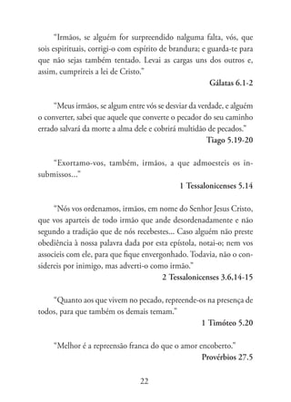 “Irmãos, se alguém for surpreendido nalguma falta, vós, que
sois espirituais, corrigi-o com espírito de brandura; e guarda-te para
que não sejas também tentado. Levai as cargas uns dos outros e,
assim, cumprireis a lei de Cristo.”
                                                         Gálatas 6.1-2

     “Meus irmãos, se algum entre vós se desviar da verdade, e alguém
o converter, sabei que aquele que converte o pecador do seu caminho
errado salvará da morte a alma dele e cobrirá multidão de pecados.”
                                                       Tiago 5.19-20

    “Exortamo-vos, também, irmãos, a que admoesteis os in-
submissos...”
                                     1 Tessalonicenses 5.14

     “Nós vos ordenamos, irmãos, em nome do Senhor Jesus Cristo,
que vos aparteis de todo irmão que ande desordenadamente e não
segundo a tradição que de nós recebestes... Caso alguém não preste
obediência à nossa palavra dada por esta epístola, notai-o; nem vos
associeis com ele, para que fique envergonhado. Todavia, não o con-
sidereis por inimigo, mas adverti-o como irmão.”
                                        2 Tessalonicenses 3.6,14-15

    “Quanto aos que vivem no pecado, repreende-os na presença de
todos, para que também os demais temam.”
                                                1 Timóteo 5.20

     “Melhor é a repreensão franca do que o amor encoberto.”
                                                  Provérbios 27.5

                                 22
 