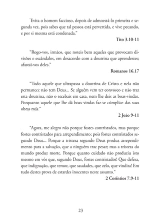 “
      Evita o homem faccioso, depois de admoestá-lo primeira e se-
gunda vez, pois sabes que tal pessoa está pervertida, e vive pecando,
e por si mesma está condenada.”
                                                        Tito 3.10-11

     “Rogo-vos, irmãos, que noteis bem aqueles que provocam di-
visões e escândalos, em desacordo com a doutrina que aprendestes;
afastai-vos deles.”
                                                 Romanos 16.17

     “Todo aquele que ultrapassa a doutrina de Cristo e nela não
permanece não tem Deus... Se alguém vem ter convosco e não traz
esta doutrina, não o recebais em casa, nem lhe deis as boas-vindas.
Porquanto aquele que lhe dá boas-vindas faz-se cúmplice das suas
obras más.”
                                                       2 João 9-11

     “Agora, me alegro não porque fostes contristados, mas porque
fostes contristados para arrependimento; pois fostes contristados se-
gundo Deus... Porque a tristeza segundo Deus produz arrependi-
mento para a salvação, que a ninguém traz pesar; mas a tristeza do
mundo produz morte. Porque quanto cuidado não produziu isto
mesmo em vós que, segundo Deus, fostes contristados! Que defesa,
que indignação, que temor, que saudades, que zelo, que vindita! Em
tudo destes prova de estardes inocentes neste assunto.”
                                                 2 Coríntios 7.9-11




                                 23
 