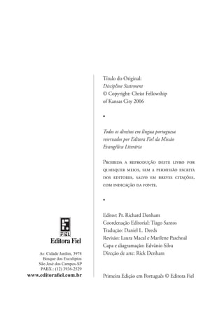 Título do Original:
                              Discipline Statement
                              © Copyright: Christ Fellowship
                              of Kansas City 2006

                              •

                              Todos os direitos em língua portuguesa
                              reservados por Editora Fiel da Missão
                              Evangélica Literária

                              Proibida a reprodução deste livro por
                              quaisquer meios, sem a permissão escrita
                              dos editores, salvo em breves citações,
                              com indicação da fonte.

                              •

                              Editor: Pr. Richard Denham
                              Coordenação Editorial: Tiago Santos
                              Tradução: Daniel L. Deeds
                              Revisão: Laura Macal e Marilene Paschoal
          Editora Fiel
                              Capa e diagramação: Edvânio Silva
    Av. Cidade Jardim, 3978   Direção de arte: Rick Denham
      Bosque dos Eucaliptos
    São José dos Campos-SP
     PABX.: (12) 3936-2529
www.editorafiel.com.br        Primeira Edição em Português © Editora Fiel
 