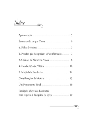 Índice

  Apresentação............................................................ 5

  Restaurando os que Caem ..................................... 16

  1. Falhas Menores .................................................... 7

  2. Pecados que não podem ser confirmados ........... 17

  3. Ofensas de Natureza Pessoal .............................. 18

  4. Desobediência Pública ...................................... 10

  5. Iniqüidade Intolerável ....................................... 14

  Considerações Adicionais ...................................... 15

  Um Pensamento Final ........................................... 19

  Passagens-chave das Escrituras
  com respeito à disciplina na igreja ......................... 20
 