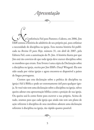 Apresentação



     N         a Conferência Fiel para Pastores e Líderes, em 2006, Jim
Elliff contou a história do adultério de seu próprio pai, para enfatizar
a necessidade de disciplina na igreja. Esta mesma história foi publi-
cada na Revista Fé para Hoje, número 31, em abril de 2007, pela
Editora Fiel, com a autorização do Pr. Jim. A história ilustra por que
Jim está tão convicto de que toda igreja deve exercer disciplina sobre
os membros que erram. Este livrete é uma cópia da Declaração sobre
a disciplina na igreja, escrita por Jim Elliff e Daryl Wingerd. Ela tem
sido usada por várias igrejas e agora encontra-se disponível a países
de língua portuguesa.
      Cremos que esta declaração sobre a política de disciplina na
igreja é fiel à Bíblia e pode ser extremamente útil para qualquer igre-
ja. Se você não tem uma declaração sobre a disciplina na igreja, talvez
queira adotar esta apresentação bíblica como a posição de sua igreja.
Ou queira usá-la como fonte para escrever a sua própria. Acima de
tudo, oramos para que cada igreja que ainda não tem um plano de
ação referente à disciplina de seus membros adotem uma declaração
referente à disciplina na igreja, tão rápido quanto possível.




                                   5
 