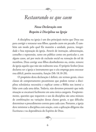 Restaurando os que caem
                    Nossa Declaração com
                Respeito à Disciplina na Igreja

      A disciplina na igreja é um dos principais meios que Deus usa
para corrigir e restaurar seus filhos, quando caem em pecado. É tam-
bém um modo pelo qual Ele mantém a unidade, pureza, integri-
dade e boa reputação da igreja. Através de instrução, admoestação,
conselho e repreensão, tanto em público como em particular e, em
alguns casos, até por meio de exclusão social ou remoção do rol de
membros, Deus corrige seus filhos desobedientes ou, então, remove
da igreja aqueles que não são realmente seus. O próprio Senhor Jesus
declarou ser a igreja o instrumento que o céu emprega para executar
essa difícil, porém necessária, função (Mt 18.18-20).
      O propósito desta declaração é definir, em termos gerais, cinco
classes de comportamento pecaminoso que podem tornar a disci-
plina eclesiástica necessária e explicar como a Bíblia nos instrui a
lidar com cada uma delas. Todavia, não devemos presumir que toda
situação se encaixará facilmente em uma única categoria. Freqüente-
mente, questões que requerem o uso da disciplina são uma mistura
de combinações ou variações dessas classes gerais, o que dificulta
determinar o procedimento correto para cada caso. Portanto, a igreja
deve ministrar a disciplina com oração, com a aplicação diligente das
Escrituras e na dependência do Espírito de Deus.




                                 6
 