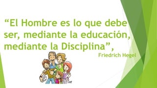 “El Hombre es lo que debe
ser, mediante la educación,
mediante la Disciplina”,
Friedrich Hegel
 