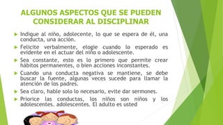 ALGUNOS ASPECTOS QUE SE PUEDEN
CONSIDERAR AL DISCIPLINAR
 Indique al niño, adolecente, lo que se espera de él, una
conducta, una acción.
 Felicite verbalmente, elogie cuando lo esperado es
evidente en el actuar del niño o adolescente.
 Sea constante, esto es lo primero que permite crear
hábitos permanentes, o bien acciones inconstantes.
 Cuando una conducta negativa se mantiene, se debe
buscar la fuente, algunas veces sucede para llamar la
atención de los padres.
 Sea claro, hable solo lo necesario, evite dar sermones.
 Priorice las conductas, los niños son niños y los
adolescentes, adolescentes. El adulto es usted
 