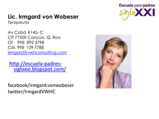 Lic. Irmgard von WobeserTerapeutaAv Cobá #145- C CP 77509 Cancún, Q. RooOf    998  892 3798Cel. 998  109 7788irmgard@vwhconsulting.com http://escuela-padres-sigloxxi.blogspot.com/ facebook/irmgard.vonwobesertwitter/IrmgardVWHC   Muchas Gracias
