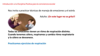 Introducción a la Disciplina Positiva para la convivencia escolar
Nos invita a practicar técnicas de manejo de emociones y el estrés
Adulto: ¡En este lugar no se grita!!
Todas las emociones tienen un ritmo de respiración distinto.
Cuando tenemos cólera, respiramos y cambia ritmo respiratorio
y la cólera se desvanece.
Practicamos ejercicios de respiración
 