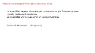 Introducción a la Disciplina Positiva para la convivencia escolar
La amabilidad expresa el respeto por la otra persona y la firmeza expresa el
respeto hacia nosotros mismos.
La amabilidad y firmeza generan un estilo democrático
Actividad: Resultados….(Grupo de 4)
 