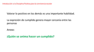 Valorar lo positivo en los demás es una importante habilidad.
La expresión de cumplido genera mayor cercanía entre las
personas
Anexo:
¡Quién se anima hacer un cumplido?
Introducción a la Disciplina Positiva para la convivencia escolar
 